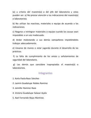 (a) a criterio del maestro(a) o del jefe del laboratorio y estas
pueden ser: a) No prestar atención a las indicaciones del maestro(a)
o laboratorista.
b) No utilizar los reactivos, materiales o equipo de acuerdo a las
indicaciones.
c) Negarse a reintegrar materiales o equipo cuando las causas sean
imputables a un uso inadecuado.
d) Andar molestando a sus demás compañeros impidiéndoles
trabajar adecuadamente.
e) Llevarse de manos o estar jugando durante el desarrollo de las
prácticas.
f) La falta de cumplimiento de los avisos y señalamientos de
seguridad del laboratorio.
g) Las demás que considere inapropiadas el maestro(a) o
laboratorista.
Integrantes
1. Karla Paola Razo Sánchez
2. Jazmín Guadalupe Robles Ramírez
3. Jennifer Ramírez Razo
4. Victoria Guadalupe Salazar Ayala
5. Axel Fernando Rojas Martinez.
 