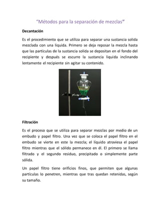 “Métodos para la separación de mezclas”
Decantación
Es el procedimiento que se utiliza para separar una sustancia solida
mezclada con una liquida. Primero se deja reposar la mezcla hasta
que las partículas de la sustancia solida se depositan en el fondo del
recipiente y después se escurre la sustancia liquida inclinando
lentamente el recipiente sin agitar su contenido.
Filtración
Es el proceso que se utiliza para separar mezclas por medio de un
embudo y papel filtro. Una vez que se coloca el papel filtro en el
embudo se vierte en este la mezcla; el líquido atraviesa el papel
filtro mientras que el sólido permanece en él. El primero se llama
filtrado y el segundo residuo, precipitado o simplemente parte
sólida.
Un papel filtro tiene orificios finos, que permiten que algunas
partículas lo penetren, mientras que tras quedan retenidas, según
su tamaño.
 