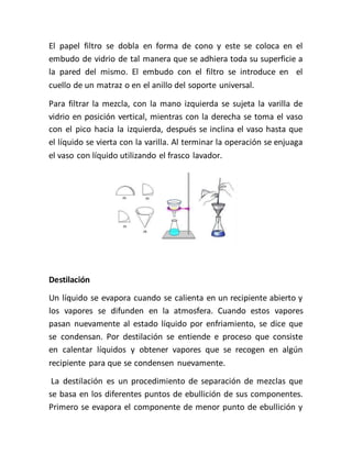 El papel filtro se dobla en forma de cono y este se coloca en el
embudo de vidrio de tal manera que se adhiera toda su superficie a
la pared del mismo. El embudo con el filtro se introduce en el
cuello de un matraz o en el anillo del soporte universal.
Para filtrar la mezcla, con la mano izquierda se sujeta la varilla de
vidrio en posición vertical, mientras con la derecha se toma el vaso
con el pico hacia la izquierda, después se inclina el vaso hasta que
el líquido se vierta con la varilla. Al terminar la operación se enjuaga
el vaso con líquido utilizando el frasco lavador.
Destilación
Un líquido se evapora cuando se calienta en un recipiente abierto y
los vapores se difunden en la atmosfera. Cuando estos vapores
pasan nuevamente al estado líquido por enfriamiento, se dice que
se condensan. Por destilación se entiende e proceso que consiste
en calentar líquidos y obtener vapores que se recogen en algún
recipiente para que se condensen nuevamente.
La destilación es un procedimiento de separación de mezclas que
se basa en los diferentes puntos de ebullición de sus componentes.
Primero se evapora el componente de menor punto de ebullición y
 