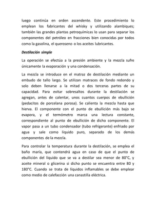 luego continúa en orden ascendente. Este procedimiento lo
emplean los fabricantes del whisky y utilizando alambiques;
también las grandes plantas petroquímicas lo usan para separar los
componentes del petróleo en fracciones bien conocidas por todos
como la gasolina, el queroseno o los aceites lubricantes.
Destilación simple
La operación se efectúa a la presión ambiente y la mezcla sufre
únicamente la evaporación y una condensación.
La mezcla se introduce en el matraz de destilación mediante un
embudo de tallo largo. Se utilizan matraces de fondo redondo y
solo deben llenarse a la mitad o dos terceras partes de su
capacidad. Para evitar sobresaltos durante la destilación se
agregan, antes de calentar, unos cuantos cuerpos de ebullición
(pedacitos de porcelana porosa). Se calienta la mezcla hasta que
hierva. El componente con el punto de ebullición más bajo se
evapora, y el termómetro marca una lectura constante,
correspondiente al punto de ebullición de dicho componente. El
vapor pasa a un tubo condensador (tubo refrigerante) enfriado por
agua y sale como liquido puro, separado de los demás
componentes de la mezcla.
Para controlar la temperatura durante la destilación, se emplea el
baño maría, que contendrá agua en caso de que el punto de
ebullición del líquido que se va a destilar sea menor de 80°C, y
aceite mineral o glicerina si dicho punto se encuentra entre 80 y
180°C. Cuando se trata de líquidos inflamables se debe emplear
como medio de calefacción una canastilla eléctrica.
 