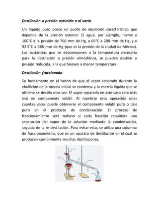 Destilación a presión reducida o al vacío
Un líquido puro posee un punto de ebullición característico que
depende de la presión exterior. El agua, por ejemplo, hierve a
100°C a la presión de 760 mm de Hg, a 66°C a 200 mm de Hg, y a
92.5°C a 586 mm de Hg (que es la presión de la ciudad de México).
Las sustancias que se descomponen a la temperatura necesaria
para la destilación a presión atmosférica, se pueden destilar a
presión reducida, a la que hierven a menor temperatura.
Destilación fraccionada
Se fundamente en el hecho de que el vapor separado durante la
ebullición de la mezcla inicial se condensa y la mezcla liquida que se
obtiene se destila otra vez. El vapor separado en este caso será más
rico en componente volátil. Al repetirse esta operación unas
cuantas veces puede obtenerse el componente volátil puro o casi
puro en el producto de condensación. El proceso de
fraccionamiento será tedioso si cada fracción requiriera una
separación del vapor de la solución mediante la condensación,
seguida de la re destilación. Para evitar esto, se utiliza una columna
de fraccionamiento, que es un aparato de destilación en el cual se
producen comúnmente muchas destilaciones.
 