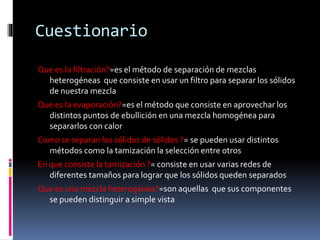 Cuestionario 
Que es la filtración?=es el método de separación de mezclas 
heterogéneas que consiste en usar un filtro para separar los sólidos 
de nuestra mezcla 
Que es la evaporación?=es el método que consiste en aprovechar los 
distintos puntos de ebullición en una mezcla homogénea para 
separarlos con calor 
Como se separan los sólidos de sólidos ?= se pueden usar distintos 
métodos como la tamización la selección entre otros 
En que consiste la tamización ?= consiste en usar varias redes de 
diferentes tamaños para lograr que los sólidos queden separados 
Que es una mezcla heterogénea?=son aquellas que sus componentes 
se pueden distinguir a simple vista 
