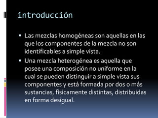 introducción 
 Las mezclas homogéneas son aquellas en las 
que los componentes de la mezcla no son 
identificables a simple vista. 
 Una mezcla heterogénea es aquella que 
posee una composición no uniforme en la 
cual se pueden distinguir a simple vista sus 
componentes y está formada por dos o más 
sustancias, físicamente distintas, distribuidas 
en forma desigual. 
 