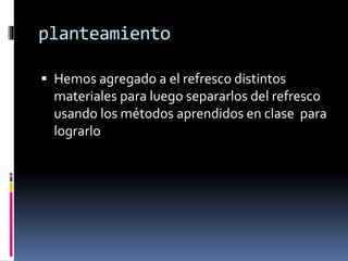 planteamiento 
 Hemos agregado a el refresco distintos 
materiales para luego separarlos del refresco 
usando los métodos aprendidos en clase para 
lograrlo 
 