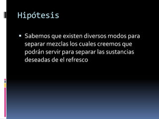 Hipótesis 
 Sabemos que existen diversos modos para 
separar mezclas los cuales creemos que 
podrán servir para separar las sustancias 
deseadas de el refresco 
 