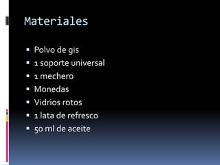 Materiales 
 Polvo de gis 
 1 soporte universal 
 1 mechero 
 Monedas 
 Vidrios rotos 
 1 lata de refresco 
 50 ml de aceite 
 