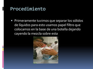 Procedimiento 
 Primeramente tuvimos que separar los sólidos 
de líquidos para esto usamos papel filtro que 
colocamos en la base de una botella dejando 
cayendo la mezcla sobre esta 
 