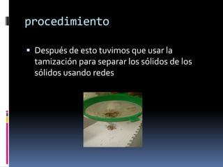 procedimiento 
 Después de esto tuvimos que usar la 
tamización para separar los sólidos de los 
sólidos usando redes 
 