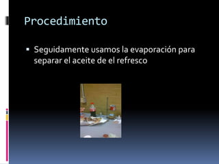 Procedimiento 
 Seguidamente usamos la evaporación para 
separar el aceite de el refresco 
 