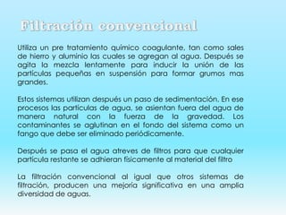 Utiliza un pre tratamiento químico coagulante, tan como sales
de hierro y aluminio las cuales se agregan al agua. Después se
agita la mezcla lentamente para inducir la unión de las
partículas pequeñas en suspensión para formar grumos mas
grandes.
Estos sistemas utilizan después un paso de sedimentación. En ese
procesos las partículas de agua, se asientan fuera del agua de
manera natural con la fuerza de la gravedad. Los
contaminantes se aglutinan en el fondo del sistema como un
fango que debe ser eliminado periódicamente.
Después se pasa el agua atreves de filtros para que cualquier
partícula restante se adhieran físicamente al material del filtro
La filtración convencional al igual que otros sistemas de
filtración, producen una mejoría significativa en una amplia
diversidad de aguas.
 