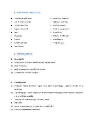 3. MATERIALES Y REACTIVOS:


Embudo de separación



Centrífuga universal



Aro de calentamiento



Tubos de centrífuga



Probeta de 100ml



Líquidos muestra



Soporte universal



Vaso de precipitación



Nuez



Papel filtro



Muestras



Sistema de filtración



Pipetas



Cuenta gotas



Carbón activado



Vaso con agua



Marcadores

4. PROCEDIMIENTO:
1.

Decantación

a)

Introducir en la ampolla de decantación, agua y aceite.

b)

Dejar en reposo.

c)

Abrir la llave para recoger la fase inferior.

d)

Cuantificar el volumen recogido.

2.

Centrifugación

a)

Introducir mezcla de diésel y agua en un tubo de centrífuga y colocar el tubo en la
centrífuga.

b)

Tapar el equipo y poner en posición de encendido el interruptor, espere 15 min para volver
a la posición de apagado.

c)

Sacar los tubos de centrífuga, observe y anote.

3.

Filtración

a)

Armar un sistema como se muestra en el gráfico 2.3.

b)

Colocar papel filtro en el embudo.

 