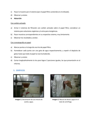 c)

Pasar la muestra por el sistema (por el papel filtro contenido en el embudo).

d)

Observar y anotar.

4.

Adsorción

Con carbón activado
a)

Armar 2 sistemas de filtración con carbón activado sobre el papel filtro; considerar un
sistema para soluciones orgánicas y la otra para inorgánicas.

b)

Pasar muestras correspondientes en su respectivo sistema, muy lentamente.

c)

Observar los resultados y anotar.

Con cromatografía en papel
a)

Marcar puntos a lo largo de una tira de papel filtro.

b)

Humedecer cada punto con una gota de agua respectivamente, y repetir el depósito de
gotas hasta que todo el papel se vea humedecido.

c)

Observar y anotar.

d)

Cortar longitudinalmente la tira para lograr 2 porciones iguales, las que presentarán en el
informe.

5. GRÁFICOS

Imagen 1. Decantación de una mezcla de
aceite y agua.

Imagen 2. Mezcla de diesel y agua en el
tubo de centrífuga.

 