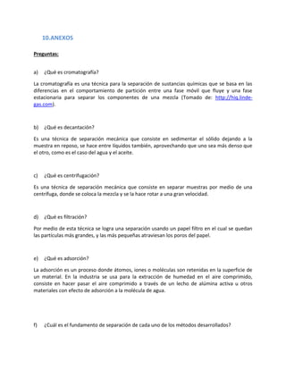 10.ANEXOS
Preguntas:
a)

¿Qué es cromatografía?

La cromatografía es una técnica para la separación de sustancias químicas que se basa en las
diferencias en el comportamiento de partición entre una fase móvil que fluye y una fase
estacionaria para separar los componentes de una mezcla (Tomado de: http://hiq.lindegas.com).

b)

¿Qué es decantación?

Es una técnica de separación mecánica que consiste en sedimentar el sólido dejando a la
muestra en reposo, se hace entre líquidos también, aprovechando que uno sea más denso que
el otro, como es el caso del agua y el aceite.

c)

¿Qué es centrifugación?

Es una técnica de separación mecánica que consiste en separar muestras por medio de una
centrífuga, donde se coloca la mezcla y se la hace rotar a una gran velocidad.

d)

¿Qué es filtración?

Por medio de esta técnica se logra una separación usando un papel filtro en el cual se quedan
las partículas más grandes, y las más pequeñas atraviesan los poros del papel.

e)

¿Qué es adsorción?

La adsorción es un proceso donde átomos, iones o moléculas son retenidas en la superficie de
un material. En la industria se usa para la extracción de humedad en el aire comprimido,
consiste en hacer pasar el aire comprimido a través de un lecho de alúmina activa u otros
materiales con efecto de adsorción a la molécula de agua.

f)

¿Cuál es el fundamento de separación de cada uno de los métodos desarrollados?

 