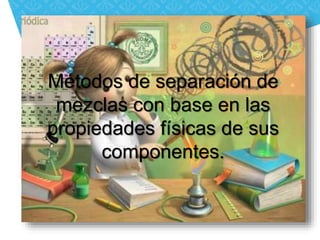 Métodos de separación de 
mezclas con base en las 
propiedades físicas de sus 
componentes. 
 
