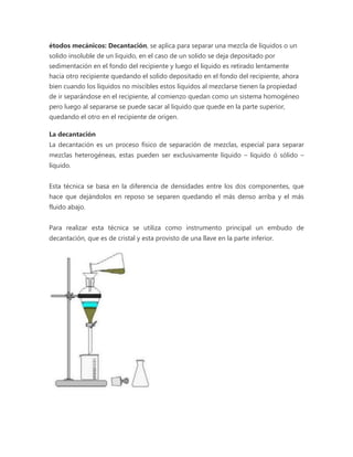 étodos mecánicos: Decantación, se aplica para separar una mezcla de líquidos o un 
solido insoluble de un liquido, en el caso de un solido se deja depositado por 
sedimentación en el fondo del recipiente y luego el liquido es retirado lentamente 
hacia otro recipiente quedando el solido depositado en el fondo del recipiente, ahora 
bien cuando los líquidos no miscibles estos líquidos al mezclarse tienen la propiedad 
de ir separándose en el recipiente, al comienzo quedan como un sistema homogéneo 
pero luego al separarse se puede sacar al liquido que quede en la parte superior, 
quedando el otro en el recipiente de origen. 
La decantación 
La decantación es un proceso físico de separación de mezclas, especial para separar 
mezclas heterogéneas, estas pueden ser exclusivamente líquido – líquido ó sólido – 
líquido. 
Esta técnica se basa en la diferencia de densidades entre los dos componentes, que 
hace que dejándolos en reposo se separen quedando el más denso arriba y el más 
fluido abajo. 
Para realizar esta técnica se utiliza como instrumento principal un embudo de 
decantación, que es de cristal y esta provisto de una llave en la parte inferior. 
 