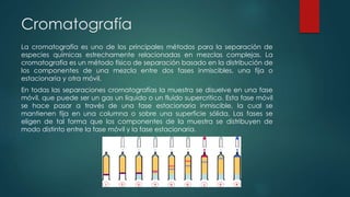 Cromatografía
La cromatografía es uno de los principales métodos para la separación de
especies químicas estrechamente relacionadas en mezclas complejas. La
cromatografía es un método físico de separación basado en la distribución de
los componentes de una mezcla entre dos fases inmiscibles, una fija o
estacionaria y otra móvil.
En todas las separaciones cromatografías la muestra se disuelve en una fase
móvil, que puede ser un gas un líquido o un fluido supercrítico. Esta fase móvil
se hace pasar a través de una fase estacionaria inmiscible, la cual se
mantienen fija en una columna o sobre una superficie sólida. Las fases se
eligen de tal forma que los componentes de la muestra se distribuyen de
modo distinto entre la fase móvil y la fase estacionaria.
 
