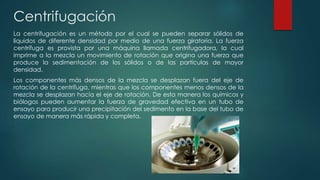 Centrifugación
La centrifugación es un método por el cual se pueden separar sólidos de
líquidos de diferente densidad por medio de una fuerza giratoria. La fuerza
centrífuga es provista por una máquina llamada centrifugadora, la cual
imprime a la mezcla un movimiento de rotación que origina una fuerza que
produce la sedimentación de los sólidos o de las partículas de mayor
densidad.
Los componentes más densos de la mezcla se desplazan fuera del eje de
rotación de la centrífuga, mientras que los componentes menos densos de la
mezcla se desplazan hacia el eje de rotación. De esta manera los químicos y
biólogos pueden aumentar la fuerza de gravedad efectiva en un tubo de
ensayo para producir una precipitación del sedimento en la base del tubo de
ensayo de manera más rápida y completa.
 