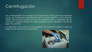 Centrifugación
Los centrifugadores se encargan de la separación de las partículas mediante
fuerza de aceleración gravitacional que se logra gracias a una rotación
rápida. Este proceso puede provocar la sedimentación o suspensión de las
partículas o puede conseguir la fuerza necesaria para la filtración a través de
algún tipo de filtro.
La aplicación mas común es la separación de sustancias sólidas a partir de
suspensiones altamente concentrados..
 