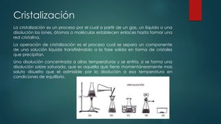 Cristalización
La cristalización es un proceso por el cual a partir de un gas, un liquido o una
disolución los iones, átomos o moléculas establecen enlaces hasta formar una
red cristalina.
La operación de cristalización es el proceso cual se separa un componente
de una solución liquida transfiriéndolo a la fase solida en forma de cristales
que precipitan.
Una disolución concentrada a altas temperaturas y se enfría, si se forma una
disolución sobre saturada, que es aquella que tiene momentáneamente mas
soluto disuelto que el admisible por la disolución a esa temperatura en
condiciones de equilibrio.
 