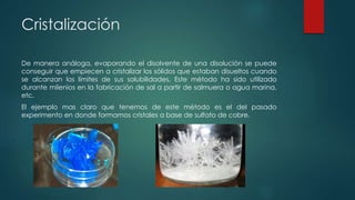 Cristalización
De manera análoga, evaporando el disolvente de una disolución se puede
conseguir que empiecen a cristalizar los sólidos que estaban disueltos cuando
se alcanzan los límites de sus solubilidades. Este método ha sido utilizado
durante milenios en la fabricación de sal a partir de salmuera o agua marina,
etc.
El ejemplo mas claro que tenemos de este método es el del pasado
experimento en donde formamos cristales a base de sulfato de cobre.
 