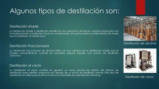 Algunos tipos de destilación son:
Destilación simple
La destilación simple o destilación sencilla es una operación donde los vapores producidos son
inmediatamente canalizados hacia un condensador, el cual los enfría (condensación) de modo
que el destilado no resulta puro.
Destilación Fraccionada
La destilación fraccionada de alcohol etílico es una variante de la destilación simple que se
emplea principalmente cuando es necesario separar líquidos con puntos de ebullición
cercanos.
Destilación al vacío
La destilación al vacío consiste en generar un vacío parcial por dentro del sistema de
destilación para destilar sustancias por debajo de su punto de ebullición normal. Este tipo de
destilación se utiliza para purificar sustancias inestables por ejemplo las vitaminas.
Destilación de alcohol
Destilador de vacío
 