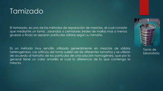 Tamizado
El tamizado, es uno de los métodos de separación de mezclas, el cual consiste
que mediante un tamiz , zarandas o cernidores (redes de mallas mas o menos
gruesas o finas) se separan partículas sólidas según su tamaño.
Es un método muy sencillo utilizado generalmente en mezclas de sólidos
heterogéneos. Los orificios del tamiz suelen ser de diferentes tamaños y se utilizan
de acuerdo al tamaño de las partículas de una solución homogénea, que por lo
general tiene un color amarillo el cual lo diferencia de lo que contenga la
mezcla.
Tamiz de
laboratorio
 