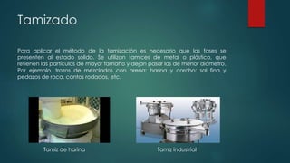 Tamizado
Para aplicar el método de la tamización es necesario que las fases se
presenten al estado sólido. Se utilizan tamices de metal o plástico, que
retienen las partículas de mayor tamaño y dejan pasar las de menor diámetro.
Por ejemplo, trozos de mezclados con arena; harina y corcho; sal fina y
pedazos de roca, cantos rodados, etc.
Tamiz de harina Tamiz industrial
 