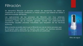 Filtración
Se denomina filtración al proceso unitario de separación de sólidos en
suspensión en un líquido mediante un medio poroso, que retiene los sólidos y
permite el pasaje del líquido.
Las aplicaciones de los procesos de filtración son muy extensas,
encontrándose en muchos ámbitos de la actividad humana, tanto en la vida
doméstica como de la industria general, donde son particularmente
importantes aquellos procesos industriales que requieren de las técnicas
químicas.
Básicamente se podría decir que la filtración es casi el mismo proceso que
el tamizado pero aplicado en líquidos que pasan por laminas porosas
especificas para la remoción de un elemento en particular.
Filtro de agua
 