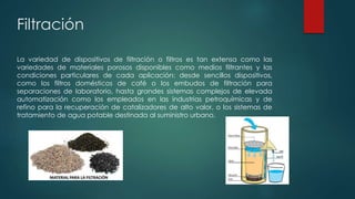 Filtración
La variedad de dispositivos de filtración o filtros es tan extensa como las
variedades de materiales porosos disponibles como medios filtrantes y las
condiciones particulares de cada aplicación: desde sencillos dispositivos,
como los filtros domésticos de café o los embudos de filtración para
separaciones de laboratorio, hasta grandes sistemas complejos de elevada
automatización como los empleados en las industrias petroquímicas y de
refino para la recuperación de catalizadores de alto valor, o los sistemas de
tratamiento de agua potable destinada al suministro urbano.
 