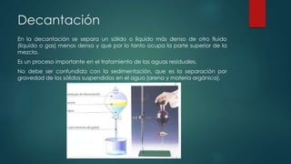 Decantación
En la decantación se separa un sólido o líquido más denso de otro fluido
(líquido o gas) menos denso y que por lo tanto ocupa la parte superior de la
mezcla.
Es un proceso importante en el tratamiento de las aguas residuales.
No debe ser confundida con la sedimentación, que es la separación por
gravedad de los sólidos suspendidos en el agua (arena y materia orgánica).
 