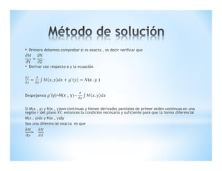• Primero debemos comprobar si es exacta , es decir verificar que
M
Y
N
Z
.
• Derivar con respecto a y la ecuación
, ´ (x ,y )
Despejamos ´(y)=N(x , y) .
Si M(x , y) y N(x , y)son continuas y tienen derivadas parciales de primer orden continuas en una
región r del plano XY, entonces la condición necesaria y suficiente para que la forma diferencial
M(x , y)dx y N(x , y)dy
Sea una diferencial exacta es que
=
 