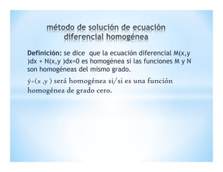 Definición: se dice que la ecuación diferencial M(x,y
)dx + N(x,y )dx=0 es homogénea si las funciones M y N
son homogéneas del mismo grado.
ý=(x ,y ) será homogénea si/si es una función
homogénea de grado cero.
 