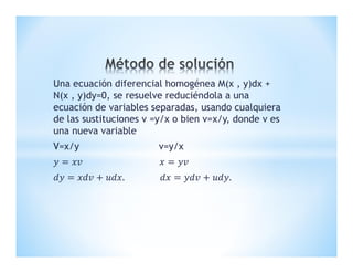 Una ecuación diferencial homogénea M(x , y)dx +
N(x , y)dy=0, se resuelve reduciéndola a una
ecuación de variables separadas, usando cualquiera
de las sustituciones v =y/x o bien v=x/y, donde v es
una nueva variable
V=x/y v=y/x
 