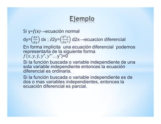 Si y=f(x)→ecuación normal
dy= dx ; ∂2y= d2x→ecuacion diferencial
En forma implícita una ecuación diferencial podemos
representarla de la siguiente forma
…y”)=0
Si la función buscada o variable independiente de una
sola variable independiente entonces la ecuación
diferencial es ordinaria.
Si la función buscada o variable independiente es de
dos o mas variables independientes, entonces la
ecuación diferencial es parcial.
 