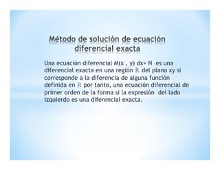 Una ecuación diferencial M(x , y) dx+ N es una
diferencial exacta en una región r del plano xy si
corresponde a la diferencia de alguna función
definida en r por tanto, una ecuación diferencial de
primer orden de la forma si la expresión del lado
izquierdo es una diferencial exacta.
 