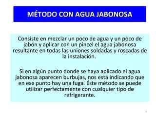 MÉTODO  CON AGUA JABONOSA Consiste en mezclar un poco de agua y un poco de jabón y aplicar con un pincel el agua jabonosa resultante en todas las uniones soldadas y roscadas de la instalación.  Si en algún punto donde se haya aplicado el agua jabonosa aparecen burbujas, nos está indicando que en ese punto hay una fuga. Éste método se puede utilizar perfectamente con cualquier tipo de refrigerante. 