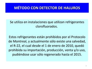 MÉTODO  CON DETECTOR DE HALUROS Se utiliza en instalaciones que utilizan refrigerantes clorofluorados.  Estos refrigerantes están prohibidos por el Protocolo de Montreal, y actualmente sólo existe una salvedad, el R-22, el cual  desde el 1 de enero de 2010, quedó prohibida su importación, producción, venta y/o uso, pudiéndose  usar sólo  regenerado hasta el 2015. 