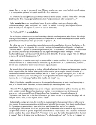 n'ayant dans ce cas que la tournure de base. Mais en sens inverse, nous avons le choix entre le calque
et la transposition, puisque le français possède les deux tournures.

  Au contraire, les deux phrases équivalentes "après qu'il sera revenu: "after he comes back" peuvent
être toutes les deux rendues par une transposition: "après son retour: after his return". (...)24

 5) La modulación es una mutación del punto de vista, análogo como procedimiento a los
eufemismos del tipo “poco inteligente” por “tonto”. Se traduce el mensaje, pero bajo un diferente
punto de vista, it is not difficult to show = es facil de demostrar:

 “§ 37. Procédé N° 5: la modulation.

 La modulation est une variation dans le message, obtenue en changeant de point de vue, d'éclairage.
Elle se justifie quand on s'aperçoit que la traduction littérale ou même transposée aboutit à un énoncé
grammaticalement correct, mais qui se heurte au génie de LA.

  De même que pour la transposition, nous distinguerons des modulations libres ou facultatives et des
modulations figées ou obligatoire. Un exemple classique de la modulation obligatoire est la phrase:
"The time when..." qui doit se rendre obligatoirement par: "le moment où"; au contraire, la modulation
qui consiste à présenter positivement ce que la LD présentait négativement est le plus souvent
facultative bien qu'il y ait là des rapports étroits avec la démarche de chaque langue: "It is not difficult
to show...: Il est facile de démontrer...". 25

  6) La equivalencia consiste en reemplazar una realidad existente en el área del texto original por una
realidad existente en el área del texto de traducción: sp. Bachillerato , it. “Licenza liceale, maturità”.
En este caso resultan muy útiles los diccionarios especializados.

  En la equivalencia la traducción se obtiene subiendo a la situación sin pasar por la estructura; muchas
veces los proverbios, los dichos, no se pueden traducir salvo que se emplee un equivalente de la LL.
Entonces se conserva el sentido del mensaje pero no la forma: el que no arriesga no pasa el má “chi
non risica non rosica”; más prendido que un botón “più attaccato di una sanguisuga”; escapar del
trueno y dar en el relámpago “cadere dalla padella alla brace”; ecc.

 El nivel lingüístico escogido tiene que ser lo más posible homogéneo, si un texto es homogéneo, o
bien, si se funden estilos diferentes, el traductor tiene que ser fiel según los casos:

  “Procédé N° 6: L'équivalence. Nous avons souligné à plusieurs reprises qu'il est possible que deux
textes rendent compte d'une même situation en mettant en œuvre des moyens stylistiques et
structuraux entièrement différents. Il s'agit alors d'une équivalence. L'exemple classique de
l'équivalence est fourni par la réaction de l'amateur qui plante un clou et se tape sur les doigts: s'il est
français, il dira: "Aïe", s'il est anglais, il dira: "Ouch".

  Cet exemple, quoique grossier, fait ressortir un caractère particulier des équivalences: elles sont le
plus souvent de nature syntagmatique, et intéressent la totalité du message. Il en résulte que la plupart
des équivalences, pour emporter notre adhésion, sont figées et font partie d'un répertoire
phraséologique d'idiotismes, de clichés, de proverbes, de locutions substantivales ou adjectivales, etc.
Les proverbes offrent en général de parfaites illustrations de I'équivalence: "like a bull in a china shop:
comme un chien dans un jeu de quilles"; "Too many cooks spoil the broth: Deux patrons font chavirer
la barque"; il en va de même pour les idiotismes: "to talk through one's hat", "as like as two peas" ne
 