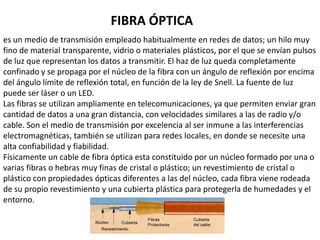 Tipos de cable coaxialHay dos tipos de cable coaxial:Cable fino (Thinnet). Cable grueso (Thicknet). El tipo de cable coaxial más apropiado depende de 1as necesidades de la red en particular.Consideraciones sobre el cable coaxialEn la actualidad es difícil que tenga que tomar una decisión sobre cable coaxial, no obstante, considere las siguientes características del cable coaxial.Utilice el cable coaxial si necesita un medio que pueda:Transmitir voz, vídeo y datos. Transmitir datos a distancias mayores de lo que es posible con un cableado menos caro Ofrecer una tecnología familiar con una seguridad de los datos aceptable. 