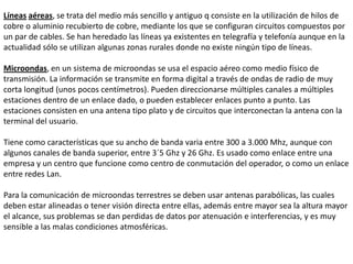 MEDIOS NO GUIADOSLos medios no guiados o sin cable han tenido gran acogida al ser un buen medio de cubrir grandes distancias y hacia cualquier dirección, su mayor logro se dio desde la conquista espacial a través de los satélites y su tecnología no para de cambiar. De manera general podemos definir las siguientes características de este tipo de medios: a transmisión y recepción se realiza por medio de antenas, las cuales deben estar alineadas cuando la transmisión es direccional, o si es omnidireccional la señal se propaga en todas las direcciones. 