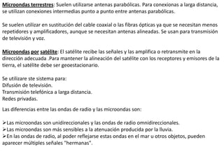 Líneasaéreas, se trata del medio más sencillo y antiguo q consiste en la utilización de hilos de cobre o aluminio recubierto de cobre, mediante los que se configuran circuitos compuestos por un par de cables. Se han heredado las líneas ya existentes en telegrafía y telefonía aunque en la actualidad sólo se utilizan algunas zonas rurales donde no existe ningún tipo de líneas.Microondas, en un sistema de microondas se usa el espacio aéreo como medio físico de transmisión. La información se transmite en forma digital a través de ondas de radio de muy corta longitud (unos pocos centímetros). Pueden direccionarse múltiples canales a múltiples estaciones dentro de un enlace dado, o pueden establecer enlaces punto a punto. Las estaciones consisten en una antena tipo plato y de circuitos que interconectan la antena con la terminal del usuario.Tiene como características que su ancho de banda varia entre 300 a 3.000 Mhz, aunque con algunos canales de banda superior, entre 3´5 Ghz y 26 Ghz. Es usado como enlace entre una empresa y un centro que funcione como centro de conmutación del operador, o como un enlace entre redes Lan.Para la comunicación de microondas terrestres se deben usar antenas parabólicas, las cuales deben estar alineadas o tener visión directa entre ellas, además entre mayor sea la altura mayor el alcance, sus problemas se dan perdidas de datos por atenuación e interferencias, y es muy sensible a las malas condiciones atmosféricas.