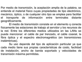 Por medio de transmisión, la aceptación amplia de la palabra, se entiende el material físico cuyas propiedades de tipo electrónico, mecánico, óptico, o de cualquier otro tipo se emplea para facilitar el transporte de información entre terminales distante geográficamente.	El medio de transmisión consiste en el elemento q conecta físicamente las estaciones de trabajo al servidor y los recursos de la red. Entre los diferentes medios utilizados en las LANs se puede mencionar: el cable de par trenzado, el cable coaxial, la fibra óptica y el espectro electromagnético (en transmisiones inalámbricas).	Su uso depende del tipo de aplicación particular ya que cada medio tiene sus propias características de costo, facilidad de instalación, ancho de banda soportado y velocidades de transmisión máxima permitidas.