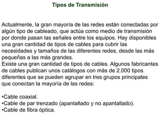 Tipos de TransmisiónActualmente, la gran mayoría de las redes están conectadas por algún tipo de cableado, que actúa como medio de transmisión por donde pasan las señales entre los equipos. Hay disponibles una gran cantidad de tipos de cables para cubrir las necesidades y tamaños de las diferentes redes, desde las más pequeñas a las más grandes.Existe una gran cantidad de tipos de cables. Algunos fabricantes de cables publican unos catálogos con más de 2.000 tipos diferentes que se pueden agrupar en tres grupos principales que conectan la mayoría de las redes:Cable coaxial. 