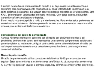 Cable de fibra óptica. MEDIOS GUIADOS:Se conoce como medios guiados a aquellos que utilizan unos componentes físicos y sólidos para la transmisión de datos. También conocidos como medios de transmisión por cable. Cable de pares / Par Trenzado: Consiste en hilos de cobre aislados por una cubierta plástica y torzonada entre sí. Debido a que puede haber acoples entre pares, estos se trenza con pasos diferentes. La utilización del trenzado tiende a disminuir la interferencia electromagnética.