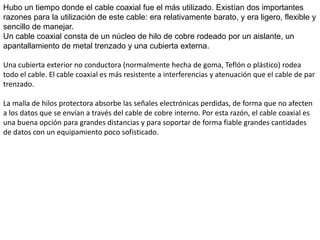 CABLE COAXIALConsiste en un cable conductor interno (cilíndrico) separado de otro cable conductor externo por anillos aislantes o por un aislante macizo. Todo esto se recubre por otra capa aislante que es la funda del cable.Este cable, aunque es más caro que el par trenzado, se puede utilizar a más larga distancia, con velocidades de transmisión superiores, menos interferencias y permite conectar más estaciones. Se suele utilizar para televisión, telefonía a larga distancia, redes de área local, conexión de periféricos a corta distancia, etc...Se utiliza para transmitir señales analógicas o digitales. Sus inconvenientes principales son: atenuación, ruido térmico, ruido de intermodulación.Para señales analógicas se necesita un amplificador cada pocos kilómetros y para señales digitales un repetidor cada kilómetro.
