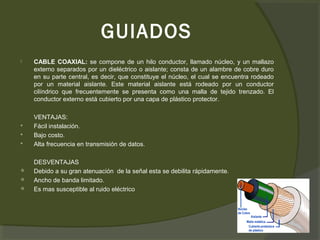 GUIADOS
   CABLE COAXIAL: se compone de un hilo conductor, llamado núcleo, y un mallazo
    externo separados por un dieléctrico o aislante; consta de un alambre de cobre duro
    en su parte central, es decir, que constituye el núcleo, el cual se encuentra rodeado
    por un material aislante. Este material aislante está rodeado por un conductor
    cilíndrico que frecuentemente se presenta como una malla de tejido trenzado. El
    conductor externo está cubierto por una capa de plástico protector.

    VENTAJAS:
   Fácil instalación.
   Bajo costo.
   Alta frecuencia en transmisión de datos.

    DESVENTAJAS
   Debido a su gran atenuación de la señal esta se debilita rápidamente.
   Ancho de banda limitado.
   Es mas susceptible al ruido eléctrico
 
