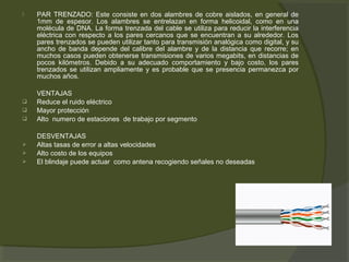    PAR TRENZADO: Este consiste en dos alambres de cobre aislados, en general de
    1mm de espesor. Los alambres se entrelazan en forma helicoidal, como en una
    molécula de DNA. La forma trenzada del cable se utiliza para reducir la interferencia
    eléctrica con respecto a los pares cercanos que se encuentran a su alrededor. Los
    pares trenzados se pueden utilizar tanto para transmisión analógica como digital, y su
    ancho de banda depende del calibre del alambre y de la distancia que recorre; en
    muchos casos pueden obtenerse transmisiones de varios megabits, en distancias de
    pocos kilómetros. Debido a su adecuado comportamiento y bajo costo, los pares
    trenzados se utilizan ampliamente y es probable que se presencia permanezca por
    muchos años.

    VENTAJAS
   Reduce el ruido eléctrico
   Mayor protección
   Alto numero de estaciones de trabajo por segmento

    DESVENTAJAS
   Altas tasas de error a altas velocidades
   Alto costo de los equipos
   El blindaje puede actuar como antena recogiendo señales no deseadas
 