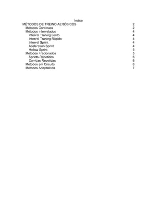 Índice
MÉTODOS DE TREINO AERÓBICOS         2
 Métodos Contínuos                  2
 Métodos Intervalados               4
   Interval Traning Lento           4
   Interval Traning Rápido          4
   Interval Sprint                  4
   Aceleration Sprint               4
   Hollow Sprint                    5
 Métodos Fracionados                5
   Sprints Repetidos                6
   Corridas Repetidas               6
 Métodos em Circuito                6
 Métodos Adaptativos                7
 
