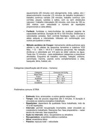 aquecimento (20 minutos com alongamento, trote, saltos, etc) /
              desenvolvimento muscular (15 minutos de trabalho localizado) /
              trabalho contínuo variado (30 minutos, trabalho contínuo com
              corridas, piques, subidas e saltos, com ou sem obstáculos
              naturais) / trabalho intervalado (30 minutos, com tiros de 100 ou
              200 metros com velocidade e número de repetições
              proporcionais a cada atleta).

          -   Fartleck: fundistas e meio-fundistas de qualquer esporte de
              capacidade aeróbica. Duração de 40 a 120 minutos. Distâncias e
              velocidades variadas. Sem controle fisiológico rígido, o próprio
              atleta estipula a intensidade. Utilizado em combinação com
              outros pra quebrar a rotina.

          -   Método aeróbico de Cooper: treinamento cárdio-pulmonar para
              atletas e não atletas de desportos terrestres e coletivos VO2
              Máx.: = D – 504.1 / 44.9 D = distância percorrida. Na natação
              divide-se a velocidade por 2.9 para se obter valores na água.
              Teste dos 12 minutos – para estabelecer categorias e prescrever
              atividades. Esquema de trabalho: corridas, natação, ciclismo,
              caminhada, marcha, usando como complementares o vôlei,
              basquete, tênis, futebol, etc.


Categorias (classificação até 20 anos – homens)

                      Categoria             Consumo de O2/Kg
                      Muito fraco                28 ou -
                        Fraco                   28.1 – 34
                       Aceitável               34.1 – 42.0
                         Boa                   42.1 – 52.0
                      Excelente                 52.1 ou +



Parâmetros comuns: ETRIA


         -    Estímulo: tiros, arrancadas, e outros gestos esportivos;
         -    Tempo: indo de poucos segundos até 5 minutos. A duração é
              vinculada ao sistema energético trabalhado;
         -    Repetições: dependerá da qualidade física trabalhada, indo de
              10 a 60 repetições;
         -    Intervalo: permitir recuperação incompleta, estar vinculado ao
              metabolismo trabalhado. Descanso fixo: fase preparatória – nadar
              dentro do intervalo: fase específica.
         -    Ação no intervalo: ativa, recuperadora ou ativadora
         -    Recuperadora: anaeróbica alática e oxidativa
         -    Ativa: anaeróbica lática
         -    Passiva: repouso total – velocidade
 