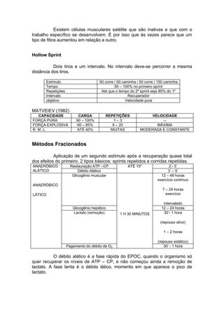 Existem células musculares satélite que são inativas e que com o
trabalho específico se desenvolvem. É por isso que às vezes parece que um
tipo de fibra aumentou em relação a outro.


Hollow Sprint

           Dois tiros e um intervalo. No intervalo deve-se percorrer a mesma
distância dos tiros.

       Estímulo                       50 corre / 50 caminha / 50 corre / 150 caminha
       Tempo                                   95 – 100% no primeiro sprint
       Repetições                      Até que o tempo do 2º sprint seja 80% do 1º
       Intervalo                                       Recuperador
       objetivo                                       Velocidade pura

MATVEIEV (1982)
   CAPACIDADE             CARGA          REPETIÇÕES              VELOCIDADE
FORÇA PURA               90 – 100%          1–3                       --
FORÇA EXPLOSIVA          60 – 85%           6 – 20                 MÁXIMA
R. M. L.                  ATÉ 40%          MUITAS            MODERADA E CONSTANTE


Métodos Fracionados

           Aplicação de um segundo estímulo após a recuperação quase total
dos efeitos do primeiro. 2 tipos básicos: sprints repetidos e corridas repetidas.
ANAERÓBICO            Restauração ATP - CP            ATÉ 10"                  2’- 5’
ALÁTICO                   Débito Alático                                      3’ – 5’
                       Glicogênio muscular                                12 – 48 horas
                                                                        exercício contínuo
ANAERÓBICO
                                                                           7 – 24 horas
LÁTICO                                                                       exercício

                                                                           intervalado
                       Glicogênio hepático                                12 – 24 horas
                       Lactato (remoção)          1 H 30 MINUTOS           30’- 1 hora

                                                                         (repouso ativo)

                                                                           1 – 2 horas

                                                                        (repouso estático)
                    Pagamento do débito de O2                              30’ - 1 hora

           O débito alático é a fase rápida do EPOC, quando o organismo só
quer recuperar os níveis de ATP – CP, e não começou ainda a remoção de
lactato. A fase lenta é o débito lático, momento em que aparece o pico de
lactato.
 